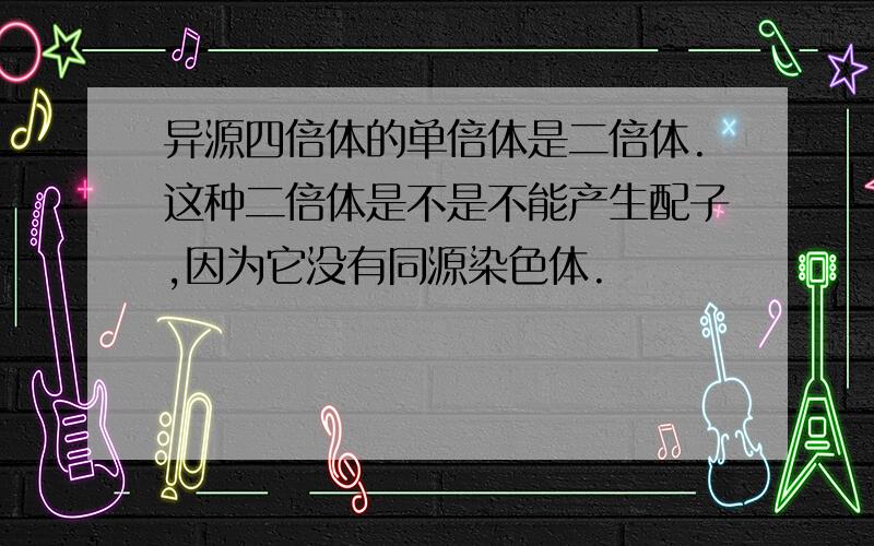 异源四倍体的单倍体是二倍体.这种二倍体是不是不能产生配子,因为它没有同源染色体.