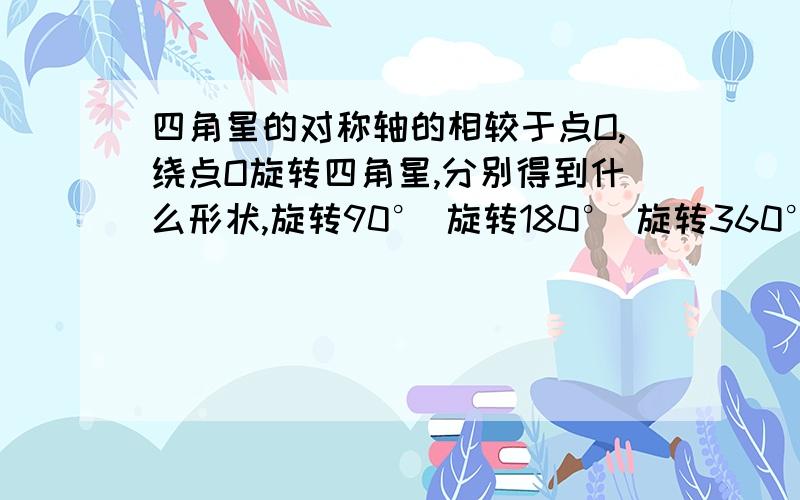 四角星的对称轴的相较于点O,绕点O旋转四角星,分别得到什么形状,旋转90° 旋转180° 旋转360°