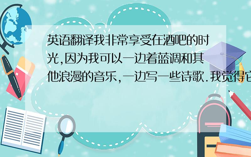 英语翻译我非常享受在酒吧的时光,因为我可以一边着蓝调和其他浪漫的音乐,一边写一些诗歌.我觉得它能给我带来灵感.