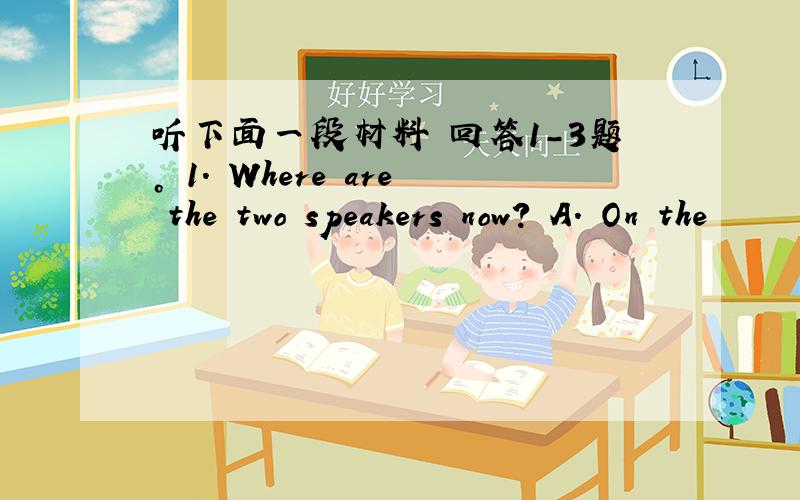 听下面一段材料 回答1-3题。 1. Where are the two speakers now? A. On the