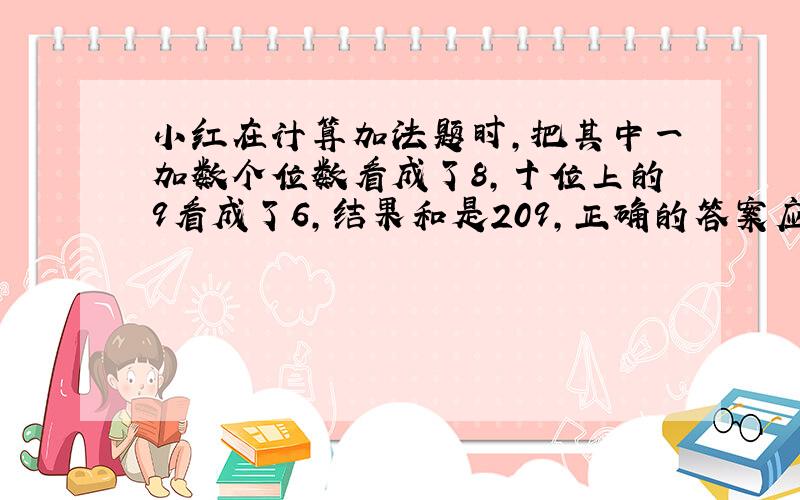 小红在计算加法题时,把其中一加数个位数看成了8,十位上的9看成了6,结果和是209,正确的答案应该是多少