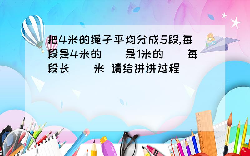 把4米的绳子平均分成5段,每段是4米的()是1米的()每段长()米 请给讲讲过程