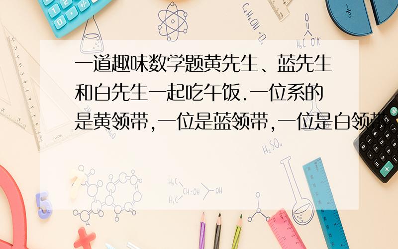 一道趣味数学题黄先生、蓝先生和白先生一起吃午饭.一位系的是黄领带,一位是蓝领带,一位是白领带.“你们注意到没有,”系蓝领