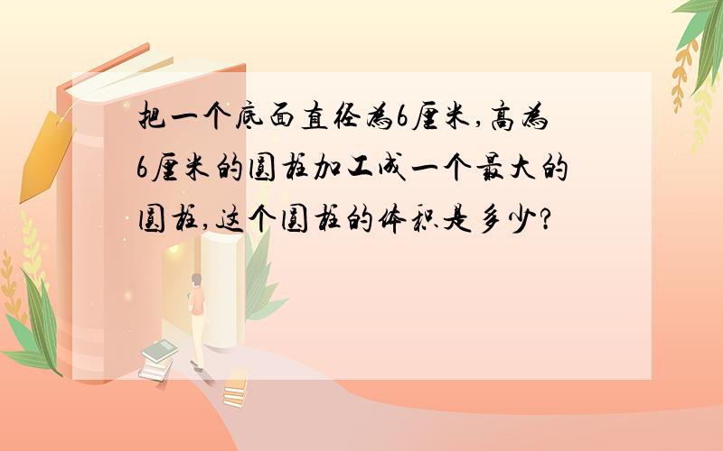 把一个底面直径为6厘米,高为6厘米的圆柱加工成一个最大的圆柱,这个圆柱的体积是多少?