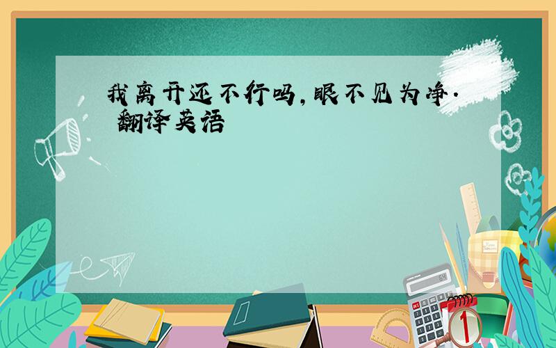 我离开还不行吗,眼不见为净. 翻译英语