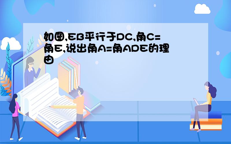 如图,EB平行于DC,角C=角E,说出角A=角ADE的理由