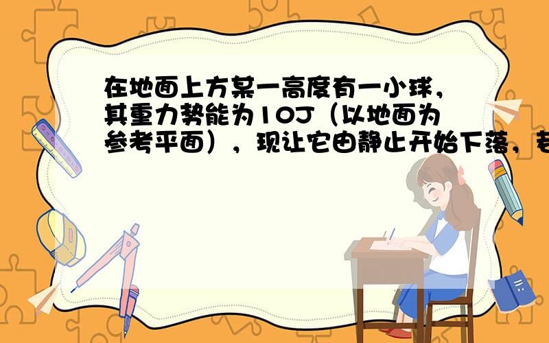 在地面上方某一高度有一小球，其重力势能为10J（以地面为参考平面），现让它由静止开始下落，若不计空气阻力，则它在着地前瞬