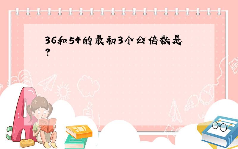 36和54的最初3个公倍数是?