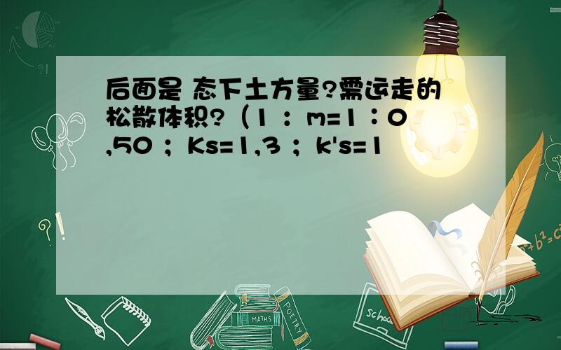 后面是 态下土方量?需运走的松散体积?（1 ：m=1∶0,50 ；Ks=1,3 ；k's=1