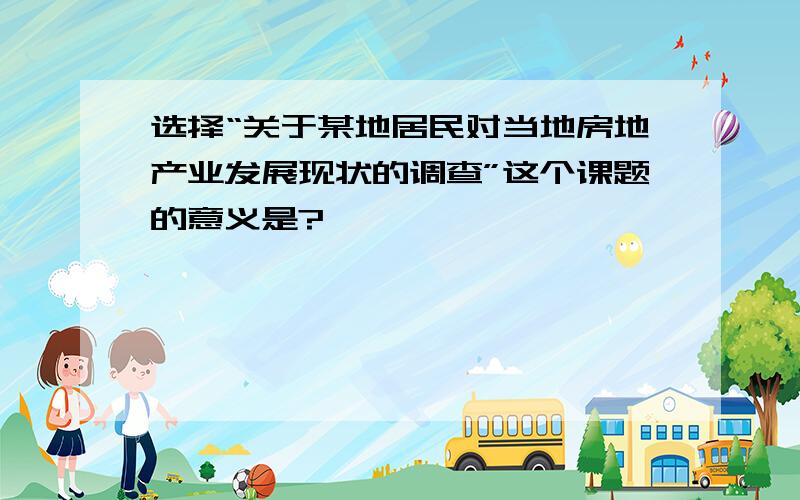 选择“关于某地居民对当地房地产业发展现状的调查”这个课题的意义是?