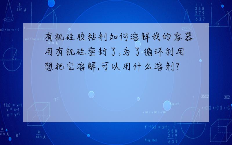 有机硅胶粘剂如何溶解我的容器用有机硅密封了,为了循环利用想把它溶解,可以用什么溶剂?