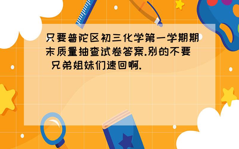 只要普陀区初三化学第一学期期末质量抽查试卷答案.别的不要 兄弟姐妹们速回啊.