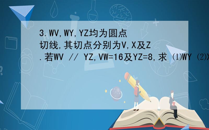 3.WV,WY,YZ均为圆点切线,其切点分别为V,X及Z.若WV // YZ,VW=16及YZ=8,求 ⑴WY ⑵XY