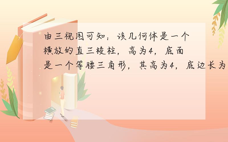 由三视图可知：该几何体是一个横放的直三棱柱，高为4，底面是一个等腰三角形，其高为4，底边长为6．