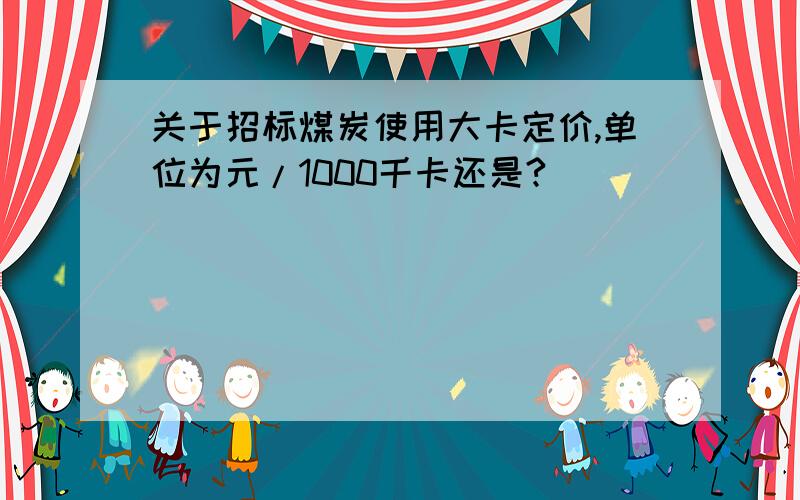 关于招标煤炭使用大卡定价,单位为元/1000千卡还是?