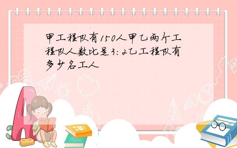 甲工程队有150人甲乙两个工程队人数比是3:2乙工程队有多少名工人