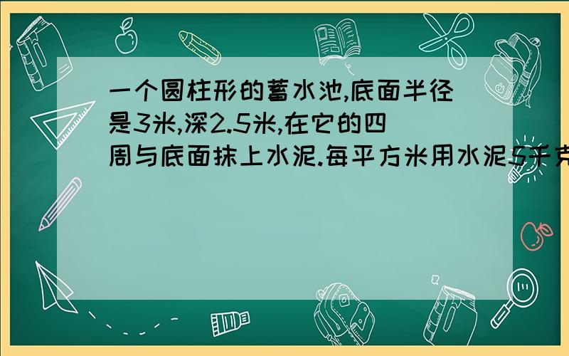 一个圆柱形的蓄水池,底面半径是3米,深2.5米,在它的四周与底面抹上水泥.每平方米用水泥5千克,抹这个水