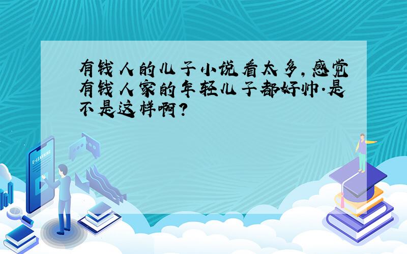 有钱人的儿子小说看太多,感觉有钱人家的年轻儿子都好帅.是不是这样啊?