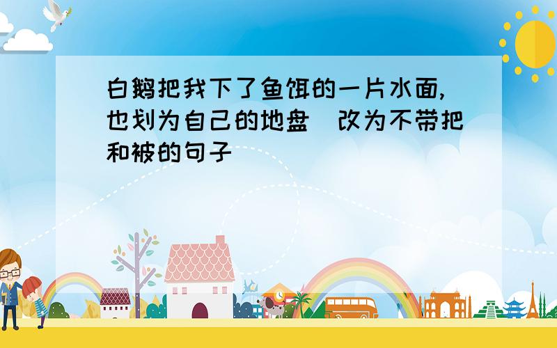 白鹅把我下了鱼饵的一片水面,也划为自己的地盘（改为不带把和被的句子）