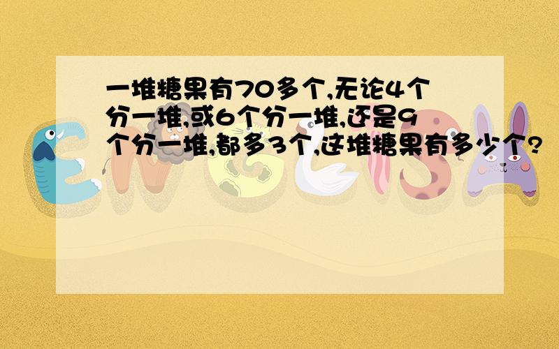 一堆糖果有70多个,无论4个分一堆,或6个分一堆,还是9个分一堆,都多3个,这堆糖果有多少个?