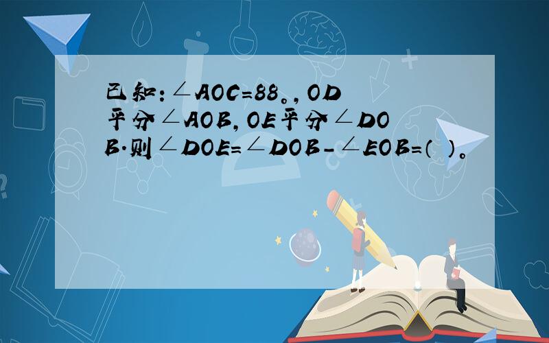 已知:∠AOC=88°,OD平分∠AOB,OE平分∠DOB.则∠DOE=∠DOB-∠EOB=（ ）°