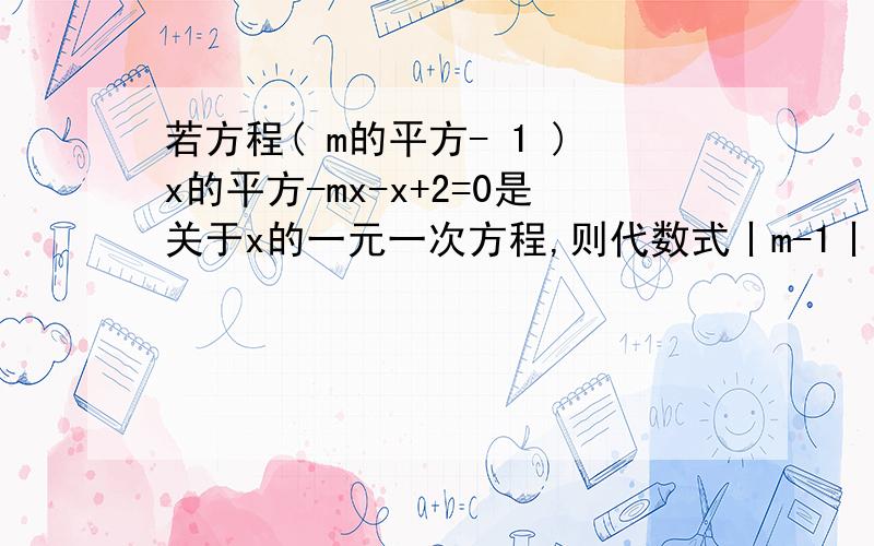 若方程( m的平方- 1 )x的平方-mx-x+2=0是关于x的一元一次方程,则代数式丨m-1丨的值为多少