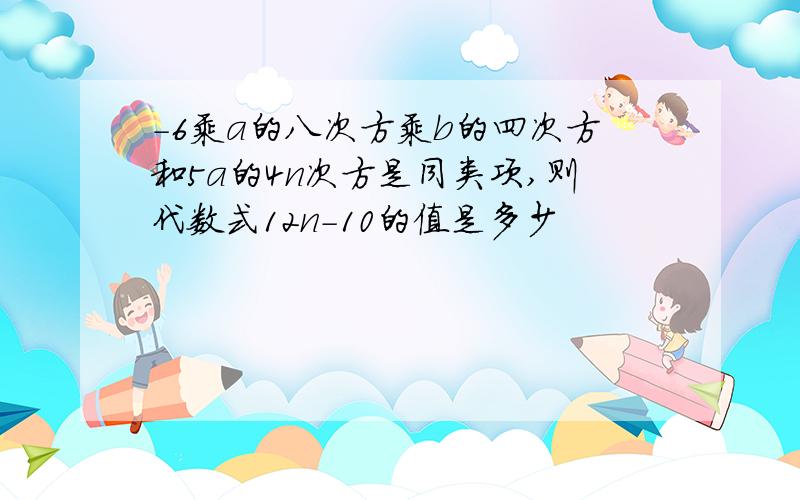 -6乘a的八次方乘b的四次方和5a的4n次方是同类项,则代数式12n-10的值是多少