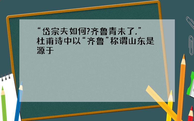 “岱宗夫如何?齐鲁青未了.”杜甫诗中以“齐鲁”称谓山东是源于