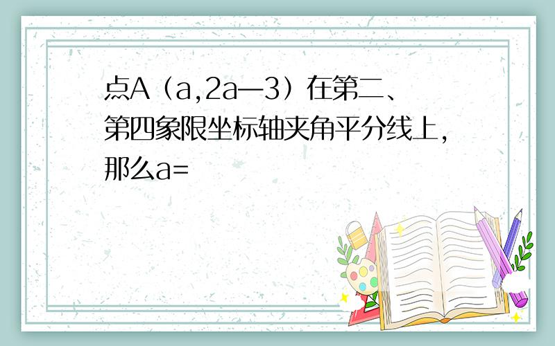 点A（a,2a—3）在第二、第四象限坐标轴夹角平分线上,那么a=