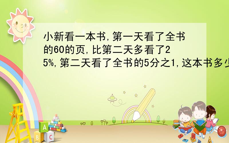 小新看一本书,第一天看了全书的60的页,比第二天多看了25%,第二天看了全书的5分之1,这本书多少页?