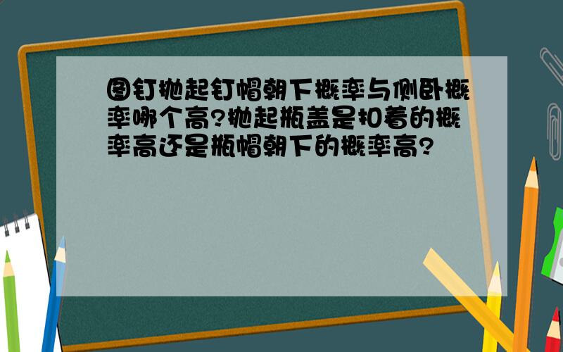 图钉抛起钉帽朝下概率与侧卧概率哪个高?抛起瓶盖是扣着的概率高还是瓶帽朝下的概率高?