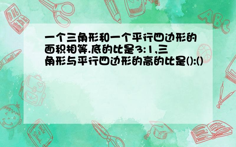 一个三角形和一个平行四边形的面积相等.底的比是3:1,三角形与平行四边形的高的比是():()