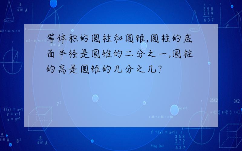 等体积的圆柱和圆锥,圆柱的底面半径是圆锥的二分之一,圆柱的高是圆锥的几分之几?