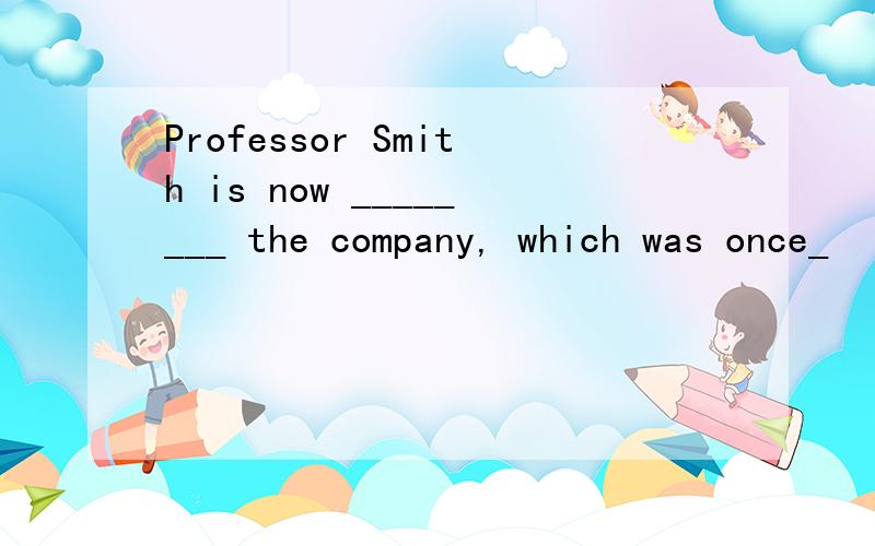 Professor Smith is now ________ the company, which was once_