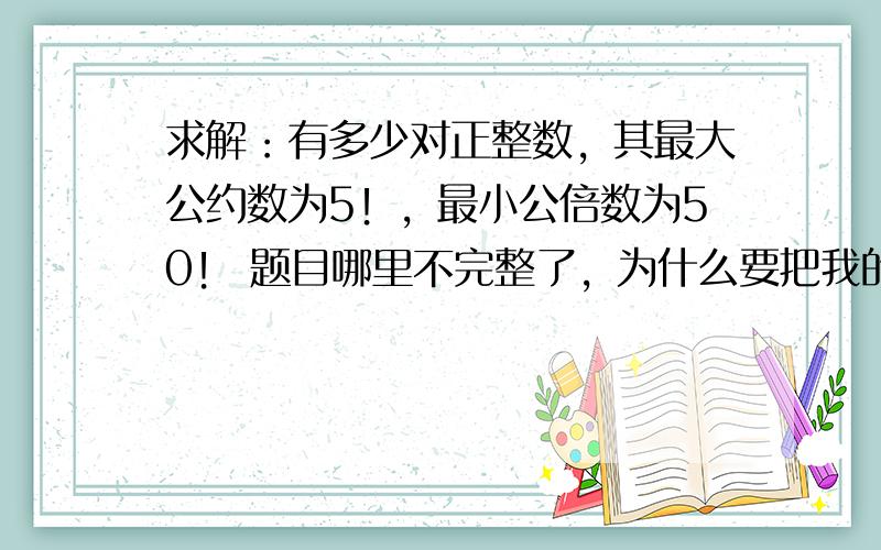 求解：有多少对正整数，其最大公约数为5！，最小公倍数为50！ 题目哪里不完整了，为什么要把我的题目退回？