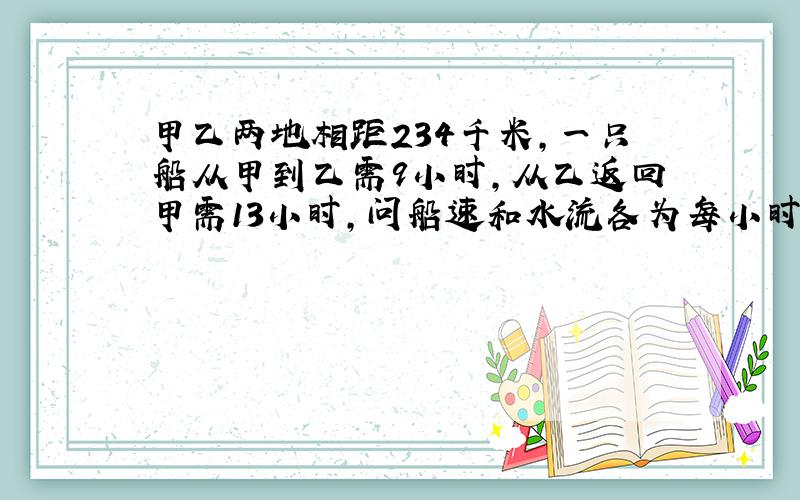 甲乙两地相距234千米,一只船从甲到乙需9小时,从乙返回甲需13小时,问船速和水流各为每小时多少千米?