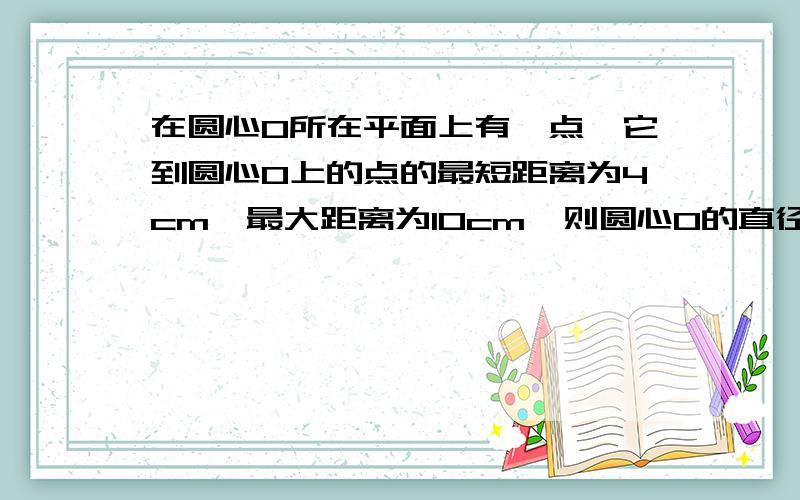 在圆心O所在平面上有一点,它到圆心O上的点的最短距离为4cm,最大距离为10cm,则圆心O的直径为?