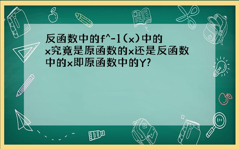 反函数中的f^-1(x)中的x究竟是原函数的x还是反函数中的x即原函数中的Y?