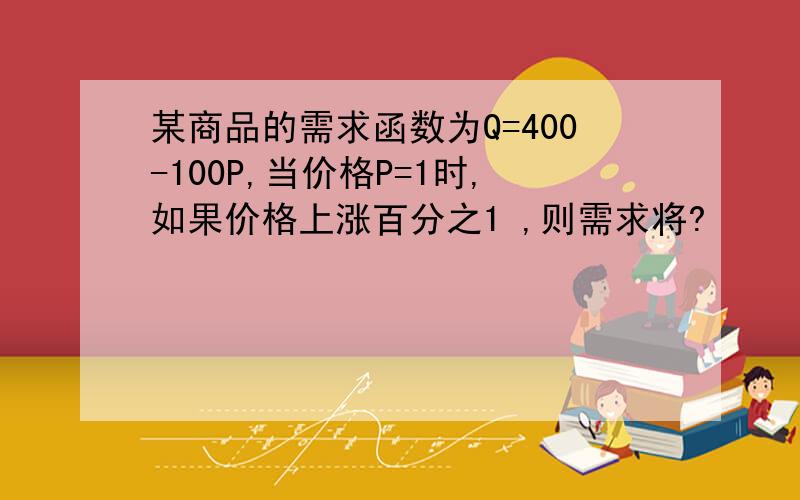 某商品的需求函数为Q=400-100P,当价格P=1时,如果价格上涨百分之1 ,则需求将?