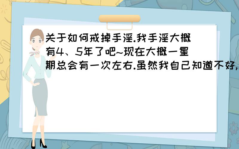 关于如何戒掉手淫.我手淫大概有4、5年了吧~现在大概一星期总会有一次左右.虽然我自己知道不好,总想靠意志力戒掉,可每单独