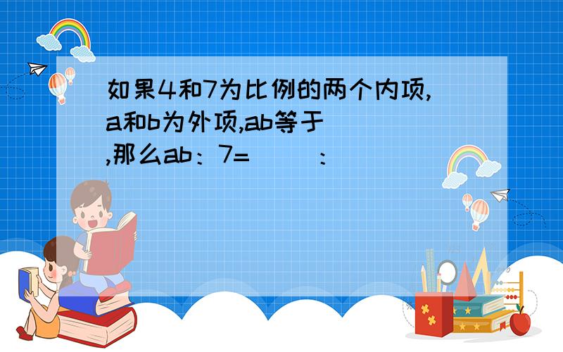 如果4和7为比例的两个内项,a和b为外项,ab等于（ ）,那么ab：7=（ ）：（ ）