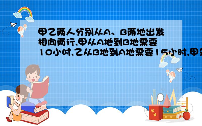 甲乙两人分别从A、B两地出发相向而行,甲从A地到B地需要10小时,乙从B地到A地需要15小时,甲先走5小时后乙出发,问乙