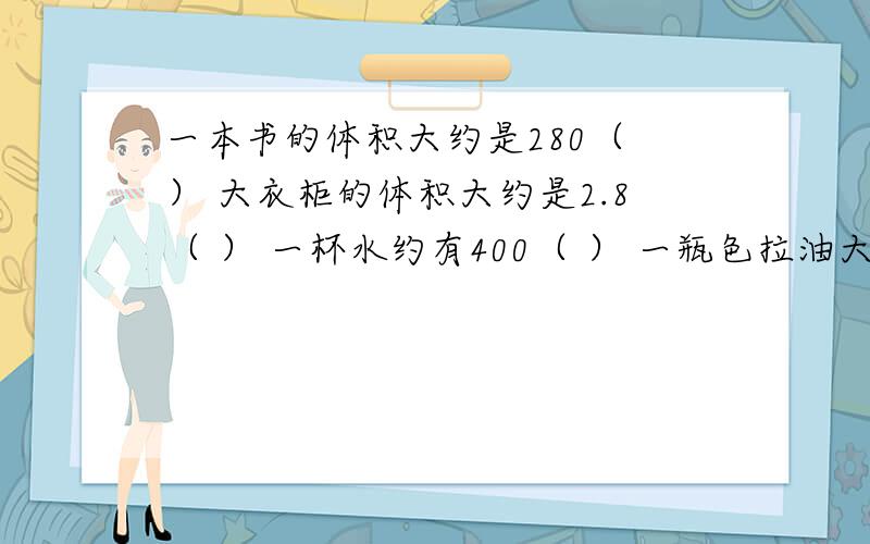 一本书的体积大约是280（ ） 大衣柜的体积大约是2.8（ ） 一杯水约有400（ ） 一瓶色拉油大约是4.5（ ）