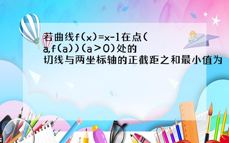 若曲线f(x)=x-1在点(a,f(a))(a＞0)处的切线与两坐标轴的正截距之和最小值为