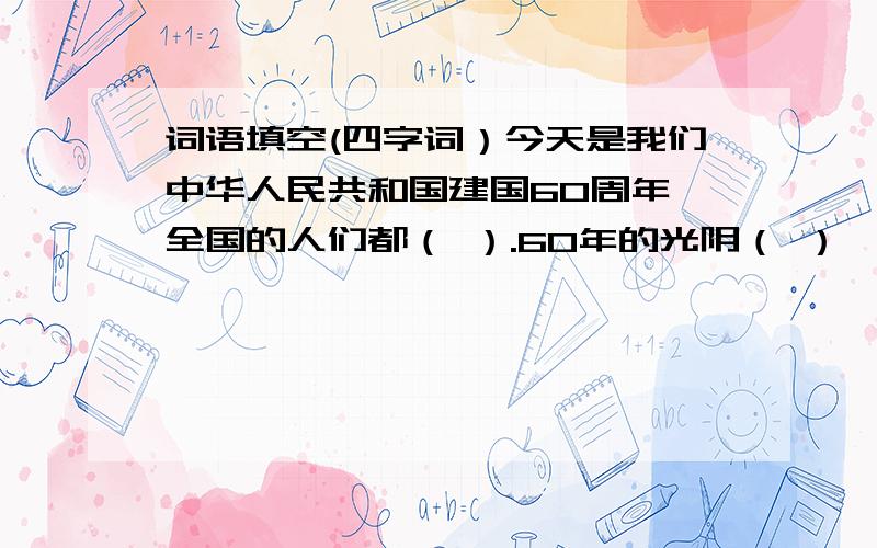 词语填空(四字词）今天是我们中华人民共和国建国60周年,全国的人们都（ ）.60年的光阴（ ）,人们的生活也发生了（ ）