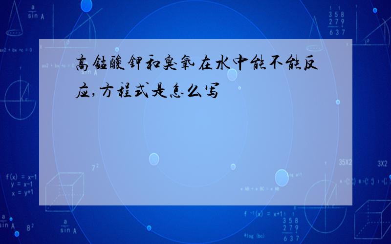 高锰酸钾和臭氧在水中能不能反应,方程式是怎么写