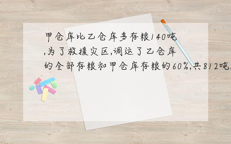 甲仓库比乙仓库多存粮140吨,为了救援灾区,调运了乙仓库的全部存粮和甲仓库存粮的60%,共812吨.乙仓库原来存粮多少吨