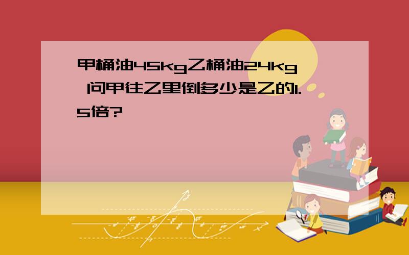 甲桶油45kg乙桶油24kg 问甲往乙里倒多少是乙的1.5倍?