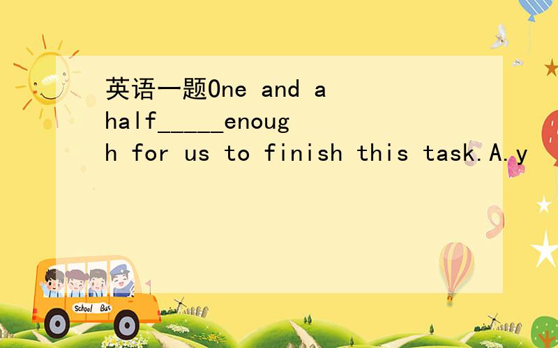 英语一题One and a half_____enough for us to finish this task.A.y