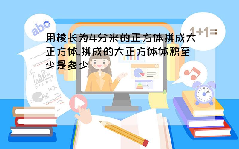 用棱长为4分米的正方体拼成大正方体,拼成的大正方体体积至少是多少